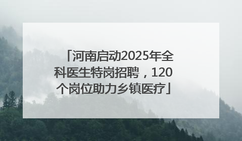 河南启动2025年全科医生特岗招聘，120个岗位助力乡镇医疗