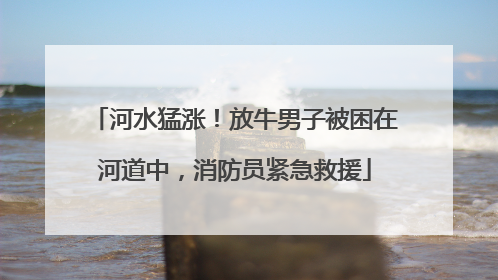 河水猛涨！放牛男子被困在河道中，消防员紧急救援