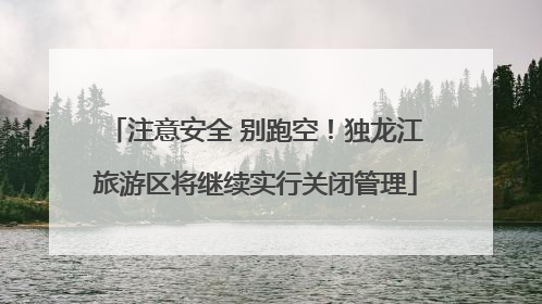 注意安全 别跑空！独龙江旅游区将继续实行关闭管理