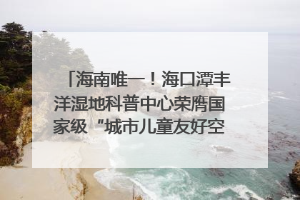 海南唯一！海口潭丰洋湿地科普中心荣膺国家级“城市儿童友好空间建设园区”称号