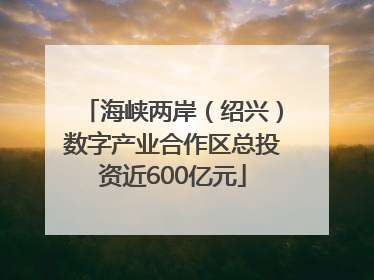 海峡两岸（绍兴）数字产业合作区总投资近600亿元