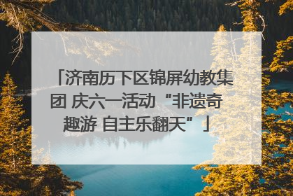 济南历下区锦屏幼教集团 庆六一活动“非遗奇趣游 自主乐翻天”