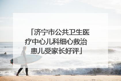 济宁市公共卫生医疗中心儿科细心救治患儿受家长好评