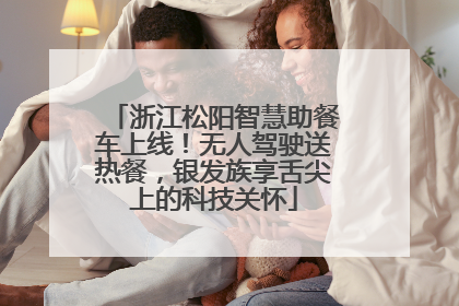 浙江松阳智慧助餐车上线！无人驾驶送热餐，银发族享舌尖上的科技关怀