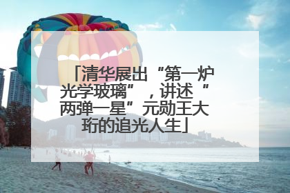 清华展出“第一炉光学玻璃”，讲述“两弹一星”元勋王大珩的追光人生