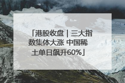 港股收盘｜三大指数集体大涨 中国稀土单日飙升60%