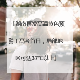 湖南再发高温黄色预警！高考首日，局部地区可达37℃以上