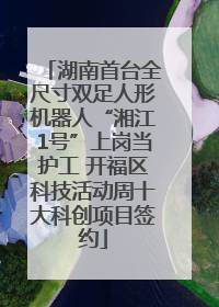 湖南首台全尺寸双足人形机器人“湘江1号”上岗当护工 开福区科技活动周十大科创项目签约