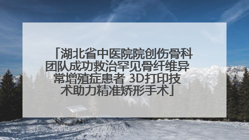 湖北省中医院院创伤骨科团队成功救治罕见骨纤维异常增殖症患者 3D打印技术助力精准矫形手术