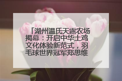 湖州温氏天露农场揭幕：开启中华土鸡文化体验新范式，羽毛球世界冠军郑思维助力品牌兴农
