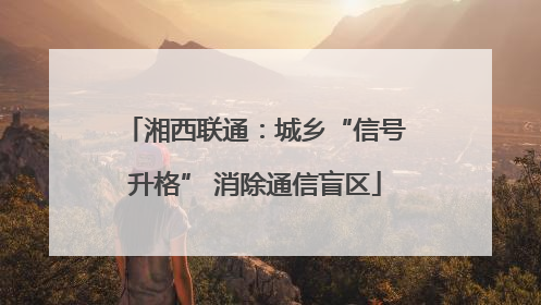 湘西联通：城乡“信号升格” 消除通信盲区