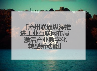 漳州联通纵深推进工业互联网布局 激活产业数字化转型新动能