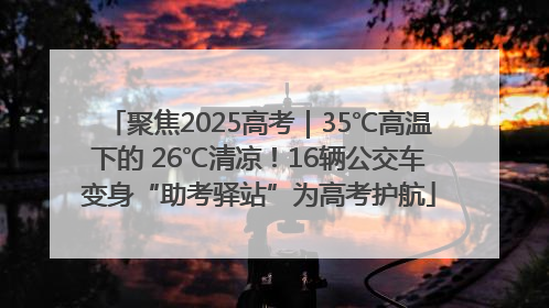 聚焦2025高考｜35℃高温下的 26℃清凉！16辆公交车变身“助考驿站”为高考护航
