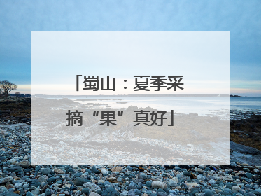 蜀山：夏季采摘“果”真好