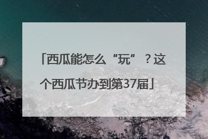 西瓜能怎么“玩”？这个西瓜节办到第37届