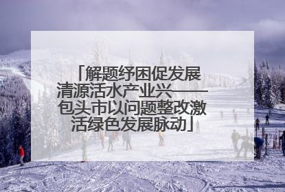 解题纾困促发展 清源活水产业兴——包头市以问题整改激活绿色发展脉动
