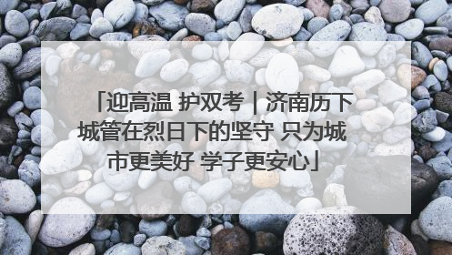 迎高温 护双考｜济南历下城管在烈日下的坚守 只为城市更美好 学子更安心