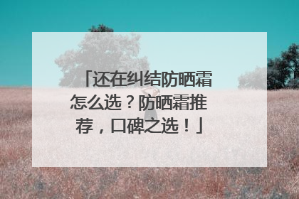 还在纠结防晒霜怎么选？防晒霜推荐，口碑之选！