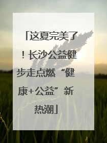 这夏完美了！长沙公益健步走点燃“健康+公益”新热潮