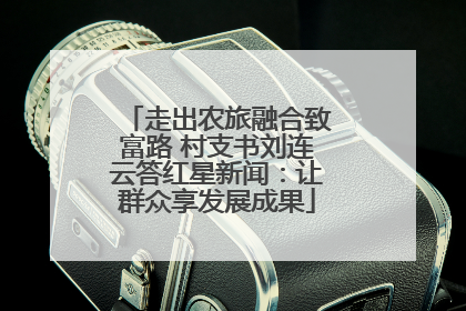 走出农旅融合致富路 村支书刘连云答红星新闻：让群众享发展成果