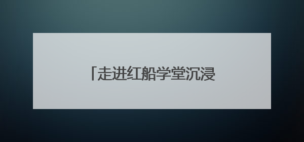 走进红船学堂沉浸式开展学习教育