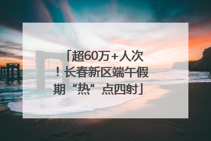 超60万+人次！长春新区端午假期“热”点四射
