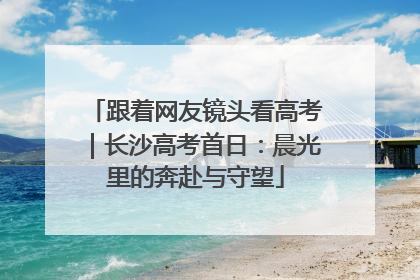 跟着网友镜头看高考｜长沙高考首日：晨光里的奔赴与守望