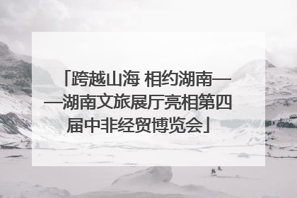 跨越山海 相约湖南——湖南文旅展厅亮相第四届中非经贸博览会