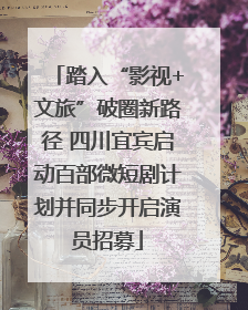 踏入“影视+文旅”破圈新路径 四川宜宾启动百部微短剧计划并同步开启演员招募