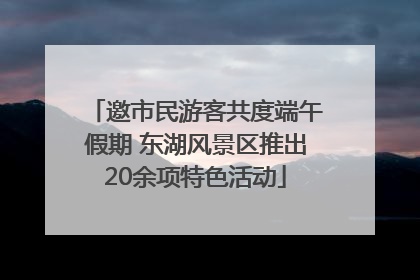 邀市民游客共度端午假期 东湖风景区推出20余项特色活动