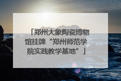 郑州大象陶瓷博物馆挂牌“郑州师范学院实践教学基地”