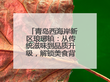 青岛西海岸新区琅琊镇：从传统滋味到品质升级，解锁美食背后的文化密码
