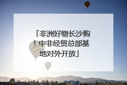 非洲好物长沙购！中非经贸总部基地对外开放