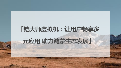 铠大师虚拟机：让用户畅享多元应用 助力鸿蒙生态发展