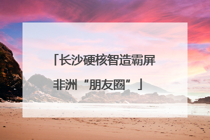 长沙硬核智造霸屏非洲“朋友圈”