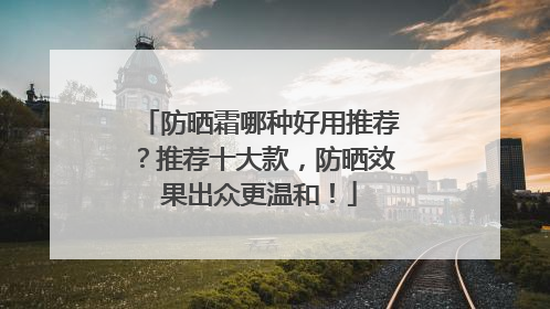 防晒霜哪种好用推荐？推荐十大款，防晒效果出众更温和！