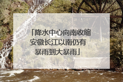 降水中心向南收缩 安徽长江以南仍有暴雨到大暴雨