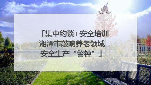 集中约谈+安全培训 湘潭市敲响养老领域安全生产“警钟”