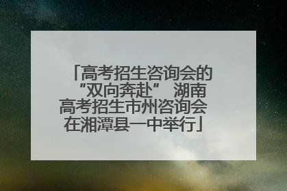 高考招生咨询会的“双向奔赴” 湖南高考招生市州咨询会在湘潭县一中举行