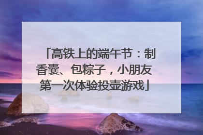 高铁上的端午节：制香囊、包粽子，小朋友第一次体验投壶游戏