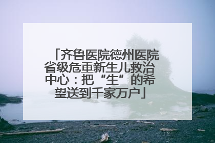 齐鲁医院德州医院省级危重新生儿救治中心：把“生”的希望送到千家万户