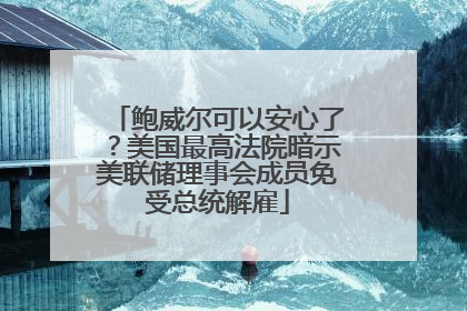 鲍威尔可以安心了？美国最高法院暗示美联储理事会成员免受总统解雇