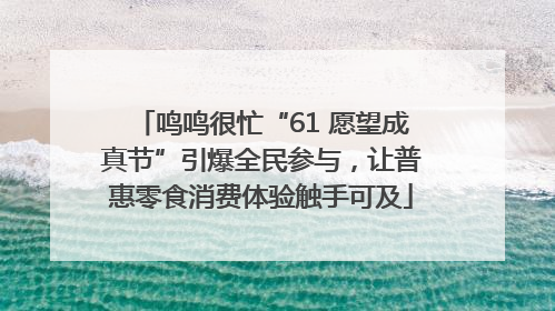 鸣鸣很忙“61 愿望成真节”引爆全民参与，让普惠零食消费体验触手可及