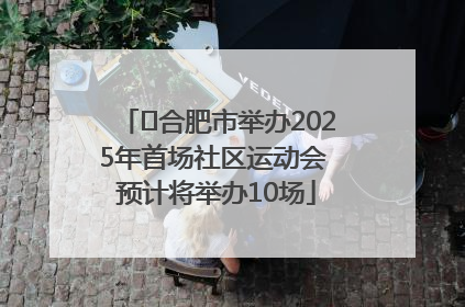 ﻿合肥市举办2025年首场社区运动会 预计将举办10场