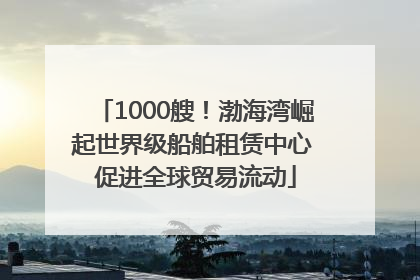 1000艘！渤海湾崛起世界级船舶租赁中心 促进全球贸易流动