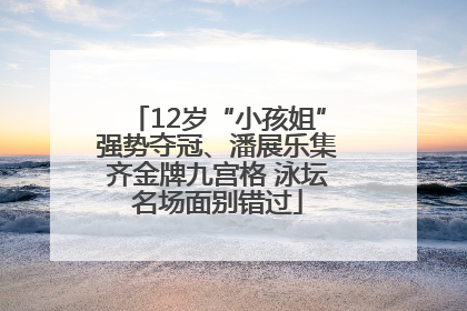 12岁“小孩姐”强势夺冠、潘展乐集齐金牌九宫格 泳坛名场面别错过
