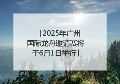 2025年广州国际龙舟邀请赛将于6月1日举行
