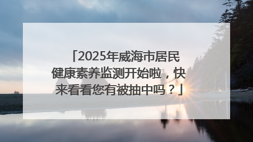 2025年威海市居民健康素养监测开始啦，快来看看您有被抽中吗？