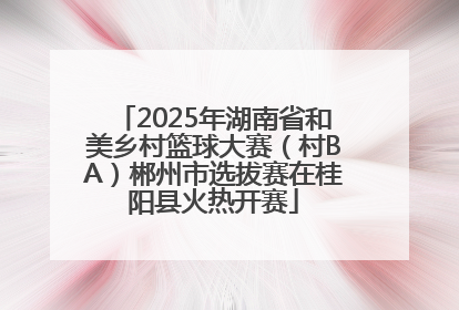 2025年湖南省和美乡村篮球大赛（村BA）郴州市选拔赛在桂阳县火热开赛