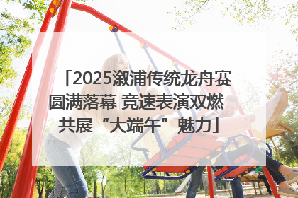 2025溆浦传统龙舟赛圆满落幕 竞速表演双燃 共展“大端午”魅力